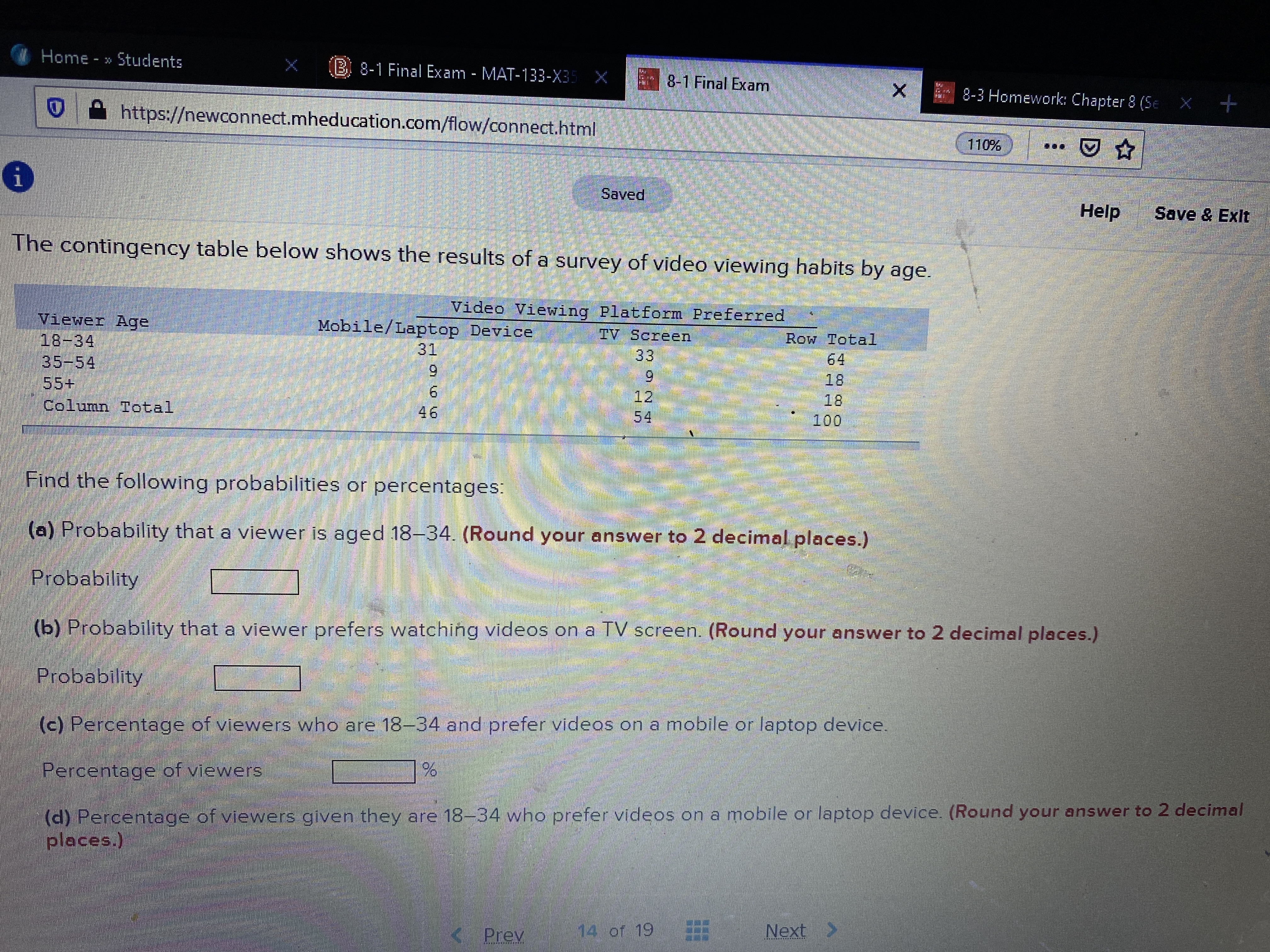 Home - » Students
B. 8-1 Final Exam - MAT-133-X35 X
8-1 Final Exam
8-3 Homework: Chapter 8 (Se X +
https://newconnect.mheducation.com/flow/connect.html
110% )
Saved
Help
Save & Exit
The contingency table below shows the results of a survey of video viewing habits by age.
Video Viewing Platform Preferred
Viewer Age
18-34
35-54
55+
Mobile/Laptop Device
31
IV Screen
Row Total
64
18
18
100
33
6.
9.
46
6.
12
54
Column Total
áliliim
Find the following probabilities or percentages:
(a) Probability that a viewer is aged 18-34. (Round your answer to 2 decimal places.)
Probability
(b) Probability that a viewer prefers watching videos on a TV screen. (Round your answer to 2 decimal places.)
Probability
(c) Percentage of viewers who are 18-34 and prefer videos on a mobile on laptop device.
Percentage of viewers
(d) Percentage of viewers given they are 18-34 who prefer videos on a mobile or laptop device. (Round your answer to 2 decimal
places.)
14 of 19
Next >
Prey
