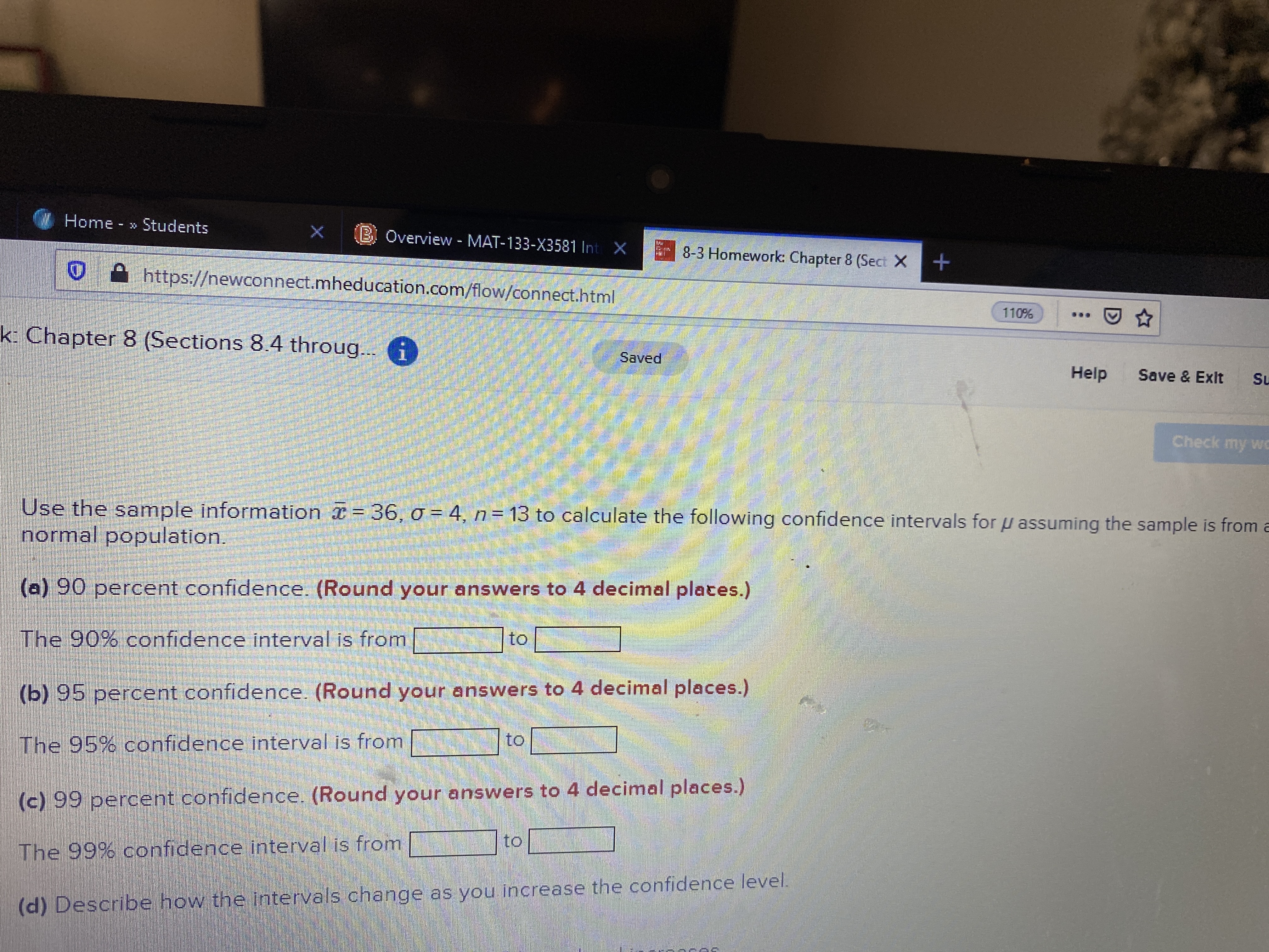 Home » Students
B Overview - MAT-133-X3581 Int X
8-3 Homework: Chapter 8 (Sect X+
https://newconnect.mheducation.com/flow/connect.html
110%
k: Chapter 8 (Sections 8.4 throug..i
Saved
Help
Save & Exit
Su
Check my wC
Use the sample information = 36, o = 4, n= 13 to calculate the following confidence intervals for u assuming the sample is from a
normal population.
(a) 90 percent confidence. (Round your answers to 4 decimal plates.)
to
The 90% confidence interval is from
(b) 95 percent confidence. (Round your answers to 4 decimal places.)
to
The 95% confidence interval is from
(c) 99 percent confidence. (Round your answers to 4 decimal places.)
to
The 99% confidence interval is from
(d) Describe how the intervals change as you increase the confidence level.
