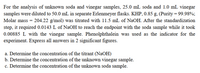 For the analysis of unknown soda and vinegar samples, 25.0 mL soda and 1.0 mL vinegar
samples were diluted to 50.0 mL in separate Erlenmeyer flasks. KHP, 0.85 g, (Purity = 99.98%;
Molar mass = 204.22 g/mol) was titrated with 11.5 mL of NaOH. After the standardization
step, it required 0.0143 L of NaOH to reach the endpoint with the soda sample while it took
0.00885 L with the vinegar sample. Phenolphthalein was used as the indicator for the
experiment. Express all answers in 2 significant figures.
a. Determine the concentration of the titrant (NaOH)
b. Determine the concentration of the unknown vinegar sample.
c. Determine the concentration of the unknown soda sample.
