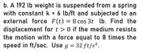 b. A 192 lb weight is suspended from a spring
with constant k = 6 lb/ft and subjected to an
external force F(t) = 8 cos 3t lb. Find the
displacement for t > 0 if the medium resists
the motion with a force equal to 8 times the
speed in ft/sec. Use g = 32 ft/s².
