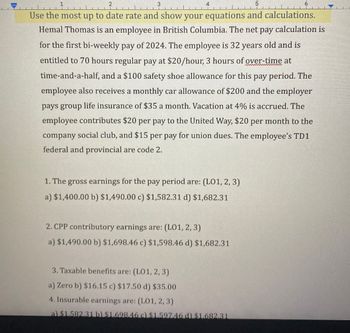 5
6
Use the most up to date rate and show your equations and calculations.
Hemal Thomas is an employee in British Columbia. The net pay calculation is
for the first bi-weekly pay of 2024. The employee is 32 years old and is
entitled to 70 hours regular pay at $20/hour, 3 hours of over-time at
time-and-a-half, and a $100 safety shoe allowance for this pay period. The
employee also receives a monthly car allowance of $200 and the employer
pays group life insurance of $35 a month. Vacation at 4% is accrued. The
employee contributes $20 per pay to the United Way, $20 per month to the
company social club, and $15 per pay for union dues. The employee's TD1
federal and provincial are code 2.
1. The gross earnings for the pay period are: (L01, 2, 3)
a) $1,400.00 b) $1,490.00 c) $1,582.31 d) $1,682.31
2. CPP contributory earnings are: (LO1, 2, 3)
a) $1,490.00 b) $1,698.46 c) $1,598.46 d) $1,682.31
3. Taxable benefits are: (LO1, 2, 3)
a) Zero b) $16.15 c) $17.50 d) $35.00
4. Insurable earnings are: (L01, 2, 3)
a) $1.582.31 b) $1.698.46 c) $1.597.46 d) $1.682.31