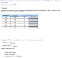 **Instructions:** In the table, enter your answers as a whole number. Round your answers for the MPC and the multiplier to 1 decimal place.

What is the value of the MPC?
[Input Box]

b. Assume now that a lump-sum tax is imposed such that the government collects $10 billion in taxes at all levels of GDP. Add the after-tax consumption to the table below.

| GDP, Billions | Consumption, Before Tax, Billions | Lump-Sum Tax, Billions | Consumption, After Tax, Billions |
|---------------|----------------------------------|------------------------|---------------------------------|
| 100           | 120                              | 10                     | [Input Box]                     |
| 200           | 200                              | 10                     | [Input Box]                     |
| 300           | 280                              | 10                     | [Input Box]                     |
| 400           | 360                              | 10                     | [Input Box]                     |
| 500           | 440                              | 10                     | [Input Box]                     |
| 600           | 520                              | 10                     | [Input Box]                     |
| 700           | 600                              | 10                     | [Input Box]                     |

Compare the MPC and the multiplier with those of the pretax consumption schedule.

MPC after tax = [Input Box]
  
Multiplier after tax = [Input Box]

**The MPC and multiplier are:**

- [ ] higher before the tax.
- [ ] higher after the tax.
- [ ] the same before and after the tax.