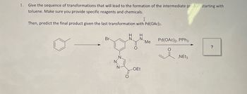 1.
Give the sequence of transformations that will lead to the formation of the intermediate product starting with
toluene. Make sure you provide specific reagents and chemicals.
I
Then, predict the final product given the last transformation with Pd(OAc)2.
Br
H
IN
H
N. N
Me
Pd(OAc)2, PPh3
?
T
-OEt
요
,NEt3