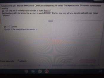 Suppose that you deposit $9000 into a Certificate of Deposit (CD) today. The deposit earns 5% interest compounded
monthly.
(a) How long will it be before the account is worth $12000?
(b) How long will it be before the account is worth $18000? That is, how long will you have to wait until your money
doubles?
(a) t = years
(Round to the nearest tenth as needed.)
ew an example Textbook
Clearan