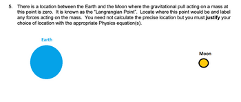 5. There is a location between the Earth and the Moon where the gravitational pull acting on a mass at
this point is zero. It is known as the "Langrangian Point". Locate where this point would be and label
any forces acting on the mass. You need not calculate the precise location but you must justify your
choice of location with the appropriate Physics equation(s).
Earth
Moon
O