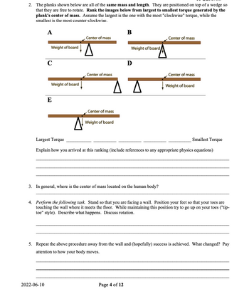 2. The planks shown below are all of the same mass and length. They are positioned on top of a wedge so
that they are free to rotate. Rank the images below from largest to smallest torque generated by the
plank's center of mass. Assume the largest is the one with the most "clockwise" torque, while the
smallest is the most counter-clockwise.
A
Weight of board
с
Weight of board
E
2022-06-10
Center of mass
Center of mass
Center of mass
Weight of board
B
Weight of board
ΔΔ
D
3. In general, where is the center of mass located on the human body?
Page 4 of 12
Center of mass
Largest Torque
Explain how you arrived at this ranking (include references to any appropriate physics equations)
Center of mass
Weight of board
Smallest Torque
4. Perform the following task. Stand so that you are facing a wall. Position your feet so that your toes are
touching the wall where meets the floor. While maintaining this position try to go up on your toes ("tip-
toe" style). Describe what happens. Discuss rotation.
5. Repeat the above procedure away from the wall and (hopefully) success is achieved. What changed? Pay
attention to how your body moves.