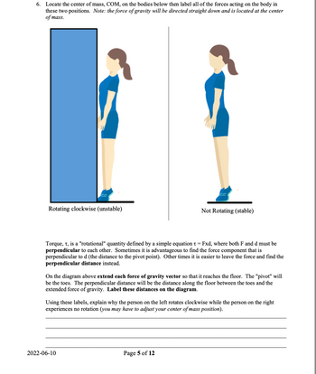 6. Locate the center of mass, COM, on the bodies below then label all of the forces acting on the body in
these two positions. Note: the force of gravity will be directed straight down and is located at the center
of mass.
Rotating clockwise (unstable)
Torque, t, is a "rotational" quantity defined by a simple equation t = Fxd, where both F and d must be
perpendicular to each other. Sometimes it is advantageous to find the force component that is
perpendicular to d (the distance to the pivot point). Other times it is easier to leave the force and find the
perpendicular distance instead.
Not Rotating (stable)
On the diagram above extend each force of gravity vector so that it reaches the floor. The "pivot" will
be the toes. The perpendicular distance will be the distance along the floor between the toes and the
extended force of gravity. Label these distances on the diagram.
Using these labels, explain why the person on the left rotates clockwise while the person on the right
experiences no rotation (you may have to adjust your center of mass position).
2022-06-10
Page 5 of 12