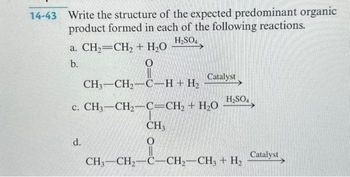 14-43 Write the structure of the expected predominant organic
product formed in each of the following reactions.
H₂SO4
a. CH₂=CH₂ + H₂O
b.
O
CH,–CH,C_H+H,
c. CH,—CH,C=CH, + HỌ
d.
Catalyst
H₂SO4
CH3
O
CH3-CH₂-C-CH₂-CH3 + H₂
Catalyst