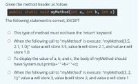 Given the method header as follow:
public static void myMethod(int a, int b, int c)
The following statement is correct, EXCEPT
O This type of method must not have the 'return' keyword
O When the following call to "myMethod" is execute: "myMethod(3.5,
2.1, 1.0);" value a will store 3.5, value b will store 2.1, and value c will
store 1.0
O To display the value of a, b, and c, the body of myMethod should
have System.out.print(a+" "+
"+b+" "+c);
O When the following call to "myMethod" is execute: "myMethod(3, 2,
1);" value a will store 3, value b will store 2, and value c will store 1
