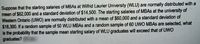 Suppose that the starting salaries of MBAS at Wilfrid Laurier University (WLU) are normally distributed with a
mean of $62,000 and a standard deviation of $14.500. The starting salaries of MBAS at the university of
Western Ontario (UWO) are nomally distributed with a mean of $60,000 and a standard deviation of
$18,300. If a random sample of 50 WLU MBAS and a random sample of 60 UWO MBAS are selected, what
is the probability that the sample mean starting salary of WLU graduates will exceed that of UWO
graduates?
