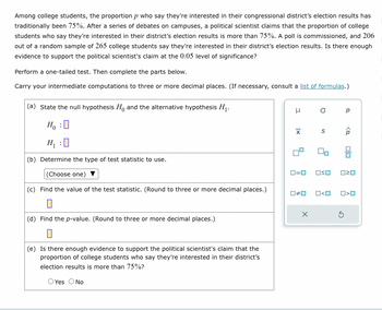 Among college students, the proportion p who say they're interested in their congressional district's election results has
traditionally been 75%. After a series of debates on campuses, a political scientist claims that the proportion of college
students who say they're interested in their district's election results is more than 75%. A poll is commissioned, and 206
out of a random sample of 265 college students say they're interested in their district's election results. Is there enough
evidence to support the political scientist's claim at the 0.05 level of significance?
Perform a one-tailed test. Then complete the parts below.
Carry your intermediate computations to three or more decimal places. (If necessary, consult a list of formulas.)
(a) State the null hypothesis Ho and the alternative hypothesis H₁.
Ho :O
H₁ :0
(b) Determine the type of test statistic to use.
(Choose one)
(c) Find the value of the test statistic. (Round to three or more decimal places.)
0
(d) Find the p-value. (Round to three or more decimal places.)
(e) Is there enough evidence to support the political scientist's claim that the
proportion of college students who say they're interested in their district's
election results is more than 75%?
O Yes O No
I
O
X S Â
0#0
X
90
0=0 OSO 020
Р
O<O
O>O
Ś