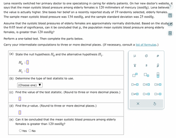 Lena recently switched her primary doctor to one specializing in caring for elderly patients. On her new doctor's website, it
says that the mean systolic blood pressure among elderly females is 120 millimeters of mercury (mmHg). Lena believes?
the value is actually higher. She bases her belief on a recently reported study of 19 randomly selected, elderly females.
The sample mean systolic blood pressure was 134 mmHg, and the sample standard deviation was 25 mmHg.
Assume that the systolic blood pressures of elderly females are approximately normally distributed. Based on the study at
the 0.05 level of significance, can it be concluded that μ, the population mean systolic blood pressure among elderly
females, is greater than 120 mmHg?
Perform a one-tailed test. Then complete the parts below.
Carry your intermediate computations to three or more decimal places. (If necessary, consult a list of formulas.)
(a) State the null hypothesis Ho and the alternative hypothesis H₁.
Ho :O
H₁ : 0
(b) Determine the type of test statistic to use.
(Choose one)
(c) Find the value of the test statistic. (Round to three or more decimal places.)
(d) Find the p-value. (Round to three or more decimal places.)
(e) Can it be concluded that the mean systolic blood pressure among elderly
females is greater than 120 mmHg?
Yes O No
H
X
☐#0
O
x
S
ロ=ロ OSO 020
ロ<ロ
Р
<Q
5
O<O