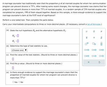 A marriage counselor has traditionally seen that the proportion p of all married couples for whom her communication
program can prevent divorce is 75%. After making some recent changes, the marriage counselor now claims that her
program can prevent divorce in more than 75% of married couples. In a random sample of 230 married couples who
completed her program, 190 of them stayed together. Based on this sample, is there enough evidence to support the
marriage counselor's claim at the 0.05 level of significance?
Perform a one-tailed test. Then complete the parts below.
Carry your intermediate computations to three or more decimal places. (If necessary, consult a list of formulas.)
(a) State the null hypothesis Ho and the alternative hypothesis H₁.
Ho
H₁ :0
(b) Determine the type of test statistic to use.
(Choose one)
(c) Find the value of the test statistic. (Round to three or more decimal places.)
(d) Find the p-value. (Round to three or more decimal places.)
(e) Is there enough evidence to support the marriage counselor's claim that the
proportion of married couples for whom her program can prevent divorce is
more than 75%?
O Yes O No
H
XI
D
S
0=0 OSO
x
0#0 O<O
Р
ê
020
S
O>O
