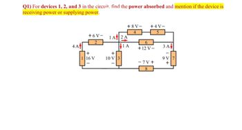 Q1) For devices 1, 2, and 3 in the circuit, find the power absorbed and mention if the device is
receiving power or supplying power.
+ 8 V-
+4 V-
4
+6V-
1 Af2 A
6.
4 A
|1 A
ЗА
+12 V–
+
+
16 V
10 V3
9 V
- 7 V +
+
