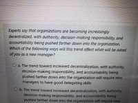 Experts say that organizations are becoming increasingly
decentralized, with authority, decision-making responsibility, and
accountability being pushed farther down into the organization.
Which of the following ways will this trend affect what will be asked
of you as a new manager?
O a. The trend toward increased decentralization, with authority,
decision-making responsibility, and accountability being
pushed farther down into the organization will require new
managers to have good delegating skills
O b. The trend toward increased decentralization, with authority,
decision-making responsibility, and accountability being
pushed farther down into the organization will require new
