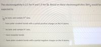 The electronegativity is 2.1 for H and 1.9 for Sb. Based on these electronegativities SbH3 would be
expected to
be ionic and contain Ht ions.
have polar covalent bonds with a partial positive charges on the H atoms.
be ionic and contain H ions.
have nonpolar bonds
have polar covalent bonds with a partial negative charges on the H atoms.
