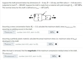 Suppose the shaft pictured below has dimensions d = 3 cm, D = 3.3 cm, and fillet radius r = 0.4 cm and is
subjected to load P = 285 kN. Suppose the shaft is made from a material with yield strength Sy = 527 MPa.
The nominal stress for this shaft is defined as nom
4P/(nd²).
r
P
+Níz+
D
load,max
Assuming a stress concentration factor K+ = 1.5, calculate the maximum elastic stress elastic,max (i.e.
assuming no yielding occurs) in the shaft:
elastic,max = number (rtol=0.01, atol=1e-05)
MPa
Assuming a perfectly plastic material, calculate the actual maximum stress (i.e. maximum value of load)
developed in the shaft:
number (rtol=0.01, atol=1e-05)
MPa
After the load is removed, find the magnitude of the maximum compressive residual stress in the shaft,
residual,max:
Oresidual,max| = number (rtol=0.01, atol=1e-05)
MPa