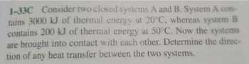 1-33C Consider two closed systems A and B. System A con-
tains 3000 kJ of thermal energy at 20°C, whereas system B
contains 200 kJ of thermal energy at 50°C. Now the systems
are brought into contact with each other. Determine the direc-
tion of any heat transfer between the two systems.