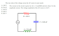 The rms value of the voltage across the AC source is most nearly
А. 158 V
The current in the circuit is given by i(t) = I cos[(9580 rad/s){, where I is the
В. 79.2 V
amplitude current. The voltage amplitude of the AC source is 112 V.
C. 56.0 V
D. 224 V
E. 221 V
R = 335 N
C = 0.625 µF
L = 75.8 mH
