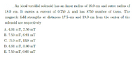 An ideal toroidal solenoid has an inner radius of 16.0 cm and outer radius of
18.0 cm. It carries a current of 0.750 A and has 8750 number of turns. The
Imagnetic field strengths at distances 17.5 cm and 19.0 cm from the center of the
solenoid are respectively
A. 6.91 mT, 7.50 mT
B. 7.50 mT, 6.91 mT
С. 15.0 mТ, 13.8 mT
D. 6.91 mT, 0.00 mT
E. 7.50 mT, 0.00 mT

