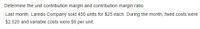 Determine the unit contribution margin and contribution margin ratio.
Last month, Laredo Company sold 450 units for $25 each. During the month, fixed costs were
$2,520 and variable costs were $9 per unit.
