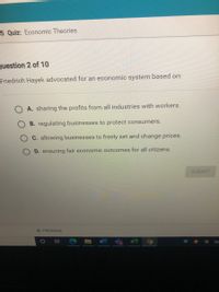 **Quiz: Economic Theories**

**Question 2 of 10**

Friedrich Hayek advocated for an economic system based on:

- **A.** sharing the profits from all industries with workers.
- **B.** regulating businesses to protect consumers.
- **C.** allowing businesses to freely set and change prices.
- **D.** ensuring fair economic outcomes for all citizens.

[SUBMIT] 

---

There are no graphs or diagrams associated with this question. The multiple-choice question focuses on the principles advocated by Friedrich Hayek regarding economic systems.