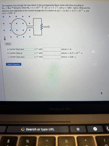 meat sin(wt), where
The magnetic flux through the loop shown in the accompanying figure varies with time according to
= 1 x 10-3 T-m², a = 1 s¹, and w = 120 rad/s. What are the
direction and magnitude of the current through the 5-02 resistor at (a) t = 0; (b) t = 2.17 x 10-2 s, and
(c) t = 3.00 s?
Hints
●
a. Current flows down
b. Current flows up
c. Current flows down
Submit Question
✔✔ with
%
✔ with
✔with
5.0 2
G Search or type URL
mA at t = 0.
mA at t= 2.17 x 10-² S.
mA at t= 3.00 s.
MacBook Pro
&
+