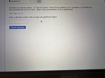 Question 8
<
Consider the reaction below. 2.7 mol of A and 6.7 mol of B are added to a 4 L container. At equilibrium,
the concentration of A is 0.10 M. What is the concentration of B at equilibrium?
4A 5B 1C
Enter a decimal number with at least one significant figure
Submit Question
MacBook Pro
C