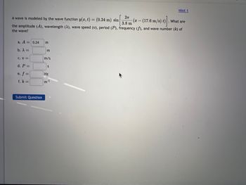 A wave is modeled by the wave function y(x, t)
2п
3.8 m
What are
the amplitude (A), wavelength (A), wave speed (v), period (P), frequency (f), and wave number (k) of
the wave?
a. A = 0.24
b. λ =
C. U=
d. P =
e. f =
f. k=
Submit Question
EE
m/s
S
Hz
m-1
Hint 1
= (0.24 m) sin -(x-(17.6 m/s) t)