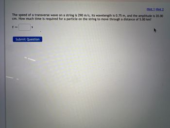 Hint 1 Hint 2
The speed of a transverse wave on a string is 290 m/s, its wavelength is 0.75 m, and the amplitude is 20.00
cm. How much time is required for a particle on the string to move through a distance of 5.00 km?
t=
S
Submit Question