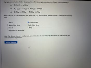 A proposed mechanism for the decomposition of hydrogen peroxide consists of three elementary steps:
(1)
H₂O2(g) →>> 2OH(g)
(2)
H₂O2(g) + OH(g) → H₂O(g) + HO₂(g)
(3) HO₂(g) + OH(g) → H₂O(g) + O₂(g)
If the rate law for the reaction is first order in H₂O2, which step in the mechanism is the rate-determining
step?
O Step 1
O None of the steps
O Step 3
O Impossible to determine
Steps 1 and 2
O All of the steps
O Step 2
Hint: The slowest step in a mechanism determines the rate law. From each elementary reaction we can
write a rate-law expression.
Submit Question