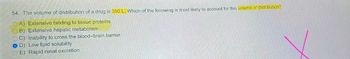 54. The volume of distribution of a drug is 350 L. Which of the following is most likely to account for this volume of distribution?
OA) Extensive binding to tissue proteins
B) Extensive hepatic metabolism
C) Inability to cross the blood-brain barrier
D) Low lipid solubility
E) Rapid renal excretion