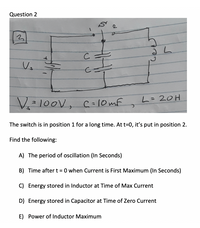 ## Question 2

The circuit diagram consists of a switch with two positions (1 and 2), a voltage source (\(V_s\)), a capacitor (\(C\)), and an inductor (\(L\)). 

- **Diagram Explanation:**
  - The voltage source (\(V_s\)) is 100V.
  - The capacitor value \(C\) is 10mF (millifarads).
  - The inductor value \(L\) is 20H (henrys).
  - The switch is initially in position 1 for a long time, allowing the capacitor to charge fully.
  - At \(t = 0\), the switch is moved to position 2, which starts the oscillation between the capacitor and inductor.

### Tasks:

1. **The period of oscillation (In Seconds):**
   - Calculate the period of oscillation for the LC circuit once the switch is moved to position 2.

2. **Time after \(t = 0\) when Current is First Maximum (In Seconds):**
   - Determine the time it takes for the current to reach its first maximum value.

3. **Energy stored in Inductor at Time of Max Current:**
   - Calculate the energy stored in the inductor at the moment when the current is at its maximum.

4. **Energy stored in Capacitor at Time of Zero Current:**
   - Calculate the energy stored in the capacitor when the current in the circuit is zero.

5. **Power of Inductor Maximum:**
   - Determine the maximum power reached in the inductor during the oscillation.

This setup involves analyzing the LC oscillator and understanding energy transfer between the capacitor and inductor.