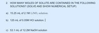 2. HOW MANY MOLES OF SOLUTE ARE CONTAINED IN THE FOLLOWING
SOLUTIONS? (SOLVE AND SHOW NUMERICAL SETUP)
a) 15.25 mL of 2.1M LİNO; solution.
b) 125 mL of 0.05M HCI solution.
c) 53.1 mL of 12.2M NaOH solution
