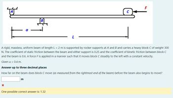 뾰
A rigid, massless, uniform beam of length L = 2 m is supported by rocker supports at A and B and carries a heavy block C of weight 300
N. The coefficient of static friction between the beam and either support is 0.25 and the coefficient of kinetic friction between block C
and the beam is 0.6. A force F is applied in a manner such that it moves block C steadily to the left with a constant velocity.
Given a 0.4 m.
X
Answer up to three decimal places
How far on the beam does block C move (as measured from the rightmost end of the beam) before the beam also begins to move?
F
m
One possible correct answer is: 1.32