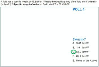 A fluid has a specific weight of 56.2 lbf/ft³. What is the specific gravity of the fluid and it's density
(in lbm/ft³) ? Specific weight of water on Earth at 40°F is 62.43 lbf/ft³
POLL 4
Density?
A. 9.81 lbm/ft³
B. 1.9 lbm/ft³
C. 56.2 lbm/ft³
D. 62.4 lbm/ft³
E. None of the Above