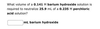 What volume of a 0.141 M barium hydroxide solution is
required to neutralize 25.9 mL of a 0.235 M perchloric
acid solution?
mL barium hydroxide