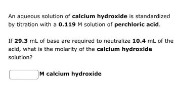 An aqueous solution of calcium hydroxide is standardized
by titration with a 0.119 M solution of perchloric acid.
If 29.3 mL of base are required to neutralize 10.4 mL of the
acid, what is the molarity of the calcium hydroxide
solution?
M calcium hydroxide