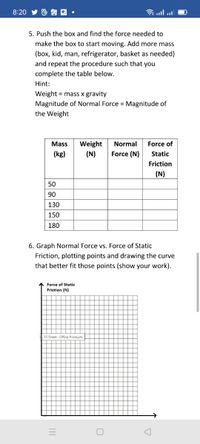 8:20
图向回。
5. Push the box and find the force needed to
make the box to start moving. Add more mass
(box, kid, man, refrigerator, basket as needed)
and repeat the procedure such that you
complete the table below.
Hint:
Weight = mass x gravity
Magnitude of Normal Force = Magnitude of
the Weight
Weight
(N)
Mass
Normal
Force of
(kg)
Force (N)
Static
Friction
(N)
50
90
130
150
180
6. Graph Normal Force vs. Force of Static
Friction, plotting points and drawing the curve
that better fit those points (show your work).
Force of Static
Friction (N)
55 Sheet : Office Products
