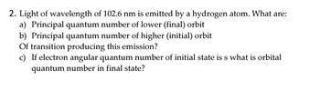 2. Light of wavelength of 102.6 nm is emitted by a hydrogen atom. What are:
   a) Principal quantum number of lower (final) orbit
   b) Principal quantum number of higher (initial) orbit

Of transition producing this emission?

   c) If electron angular quantum number of initial state is s, what is orbital quantum number in final state?