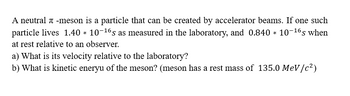 ## Understanding the Dynamics of Neutral π-Mesons

A neutral π-meson is a particle that can be created by accelerator beams. In an experiment, one such particle is observed to have a lifetime of \(1.40 \times 10^{-16}\) seconds as measured in the laboratory. When at rest relative to an observer, its lifetime is \(0.840 \times 10^{-16}\) seconds.

### Problems

**a) What is its velocity relative to the laboratory?**

**b) What is the kinetic energy of the meson?**  

The meson has a rest mass of \(135.0 \, \text{MeV}/c^2\). 

### Explanation

In question a, you need to determine the velocity of the meson using the concepts of time dilation from Special Relativity, where the time it is observed living in the lab frame is longer due to its high speed.

In question b, you need to calculate the kinetic energy of the meson, applying the rest mass energy equivalence formula and determining any additional energy due to its movement.