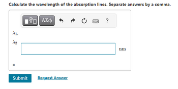 Calculate the wavelength of the absorption lines. Separate answers by a comma.
A₁,
X₂
11
[ΨΕΙ ΑΣΦ
Submit Request Answer
?
nm