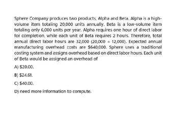 Sphere Company produces two products, Alpha and Beta. Alpha is a high-
volume item totaling 20,000 units annually. Beta is a low-volume item
totaling only 6,000 units per year. Alpha requires one hour of direct labor
for completion, while each unit of Beta requires 2 hours. Therefore, total
annual direct labor hours are 32,000 (20,000+12,000). Expected annual
manufacturing overhead costs are $640,000. Sphere uses a traditional
costing system and assigns overhead based on direct labor hours. Each unit
of Beta would be assigned an overhead of
A) $20.00.
B) $24.61.
C) $40.00.
D) need more information to compute.