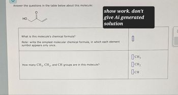 Answer the questions in the table below about this molecule:
HO
show work. don't
give Ai generated
solution
What is this molecule's chemical formula?
Note: write the simplest molecular chemical formula, in which each element
symbol appears only once.
How many CH 3, CH2, and CH groups are in this molecule?
CH3
CH₂
Осн