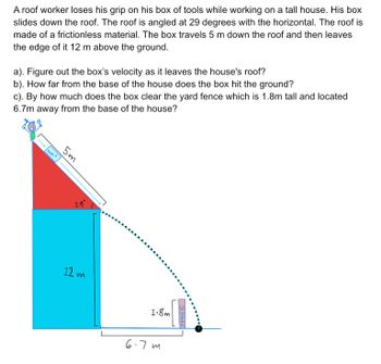 A roof worker loses his grip on his box of tools while working on a tall house. His box
slides down the roof. The roof is angled at 29 degrees with the horizontal. The roof is
made of a frictionless material. The box travels 5 m down the roof and then leaves
the edge of it 12 m above the ground.
a). Figure out the box's velocity as it leaves the house's roof?
b). How far from the base of the house does the box hit the ground?
c). By how much does the box clear the yard fence which is 1.8m tall and located
6.7m away from the base of the house?
I TOOLS
5m
29°
12 m
1.8m
6-7m
ENGL