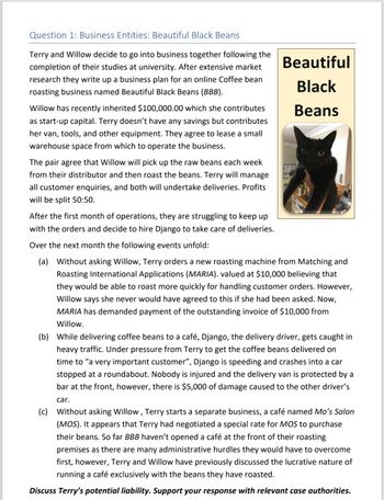 Question 1: Business Entities: Beautiful Black Beans
Terry and Willow decide to go into business together following the
completion of their studies at university. After extensive market
research they write up a business plan for an online Coffee bean
roasting business named Beautiful Black Beans (BBB).
Willow has recently inherited $100,000.00 which she contributes
as start-up capital. Terry doesn't have any savings but contributes
her van, tools, and other equipment. They agree to lease a small
warehouse space from which to operate the business.
The pair agree that Willow will pick up the raw beans each week
from their distributor and then roast the beans. Terry will manage
all customer enquiries, and both will undertake deliveries. Profits
will be split 50:50.
After the first month of operations, they are struggling to keep up
with the orders and decide to hire Django to take care of deliveries.
Over the next month the following events unfold:
Beautiful
Black
Beans
(a) Without asking Willow, Terry orders a new roasting machine from Matching and
Roasting International Applications (MARIA). valued at $10,000 believing that
they would be able to roast more quickly for handling customer orders. However,
Willow says she never would have agreed to this if she had been asked. Now,
MARIA has demanded payment of the outstanding invoice of $10,000 from
Willow.
(b) While delivering coffee beans to a café, Django, the delivery driver, gets caught in
heavy traffic. Under pressure from Terry to get the coffee beans delivered on
time to "a very important customer", Django is speeding and crashes into a car
stopped at a roundabout. Nobody is injured and the delivery van is protected by a
bar at the front, however, there is $5,000 of damage caused to the other driver's
car.
(c) Without asking Willow, Terry starts a separate business, a café named Mo's Salon
(MOS). It appears that Terry had negotiated a special rate for MOS to purchase
their beans. So far BBB haven't opened a café at the front of their roasting
premises as there are many administrative hurdles they would have to overcome
first, however, Terry and Willow have previously discussed the lucrative nature of
running a café exclusively with the beans they have roasted.
Discuss Terry's potential liability. Support your response with relevant case authorities.