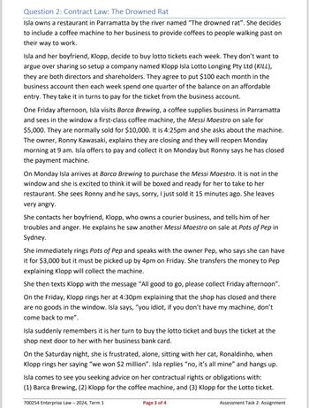 Question 2: Contract Law: The Drowned Rat
Isla owns a restaurant in Parramatta by the river named "The drowned rat". She decides
to include a coffee machine to her business to provide coffees to people walking past on
their way to work.
Isla and her boyfriend, Klopp, decide to buy lotto tickets each week. They don't want to
argue over sharing so setup a company named Klopp Isla Lotto Longing Pty Ltd (KILL),
they are both directors and shareholders. They agree to put $100 each month in the
business account then each week spend one quarter of the balance on an affordable
entry. They take it in turns to pay for the ticket from the business account.
One Friday afternoon, Isla visits Barca Brewing, a coffee supplies business in Parramatta
and sees in the window a first-class coffee machine, the Messi Maestro on sale for
$5,000. They are normally sold for $10,000. It is 4:25pm and she asks about the machine.
The owner, Ronny Kawasaki, explains they are closing and they will reopen Monday
morning at 9 am. Isla offers to pay and collect it on Monday but Ronny says he has closed
the payment machine.
On Monday Isla arrives at Barca Brewing to purchase the Messi Maestro. It is not in the
window and she is excited to think it will be boxed and ready for her to take to her
restaurant. She sees Ronny and he says, sorry, I just sold it 15 minutes ago. She leaves
very angry.
She contacts her boyfriend, Klopp, who owns a courier business, and tells him of her
troubles and anger. He explains he saw another Messi Maestro on sale at Pots of Pep in
Sydney.
She immediately rings Pots of Pep and speaks with the owner Pep, who says she can have
it for $3,000 but it must be picked up by 4pm on Friday. She transfers the money to Pep
explaining Klopp will collect the machine.
She then texts Klopp with the message "All good to go, please collect Friday afternoon".
On the Friday, Klopp rings her at 4:30pm explaining that the shop has closed and there
are no goods in the window. Isla says, "you idiot, if you don't have my machine, don't
come back to me".
Isla suddenly remembers it is her turn to buy the lotto ticket and buys the ticket at the
shop next door to her with her business bank card.
On the Saturday night, she is frustrated, alone, sitting with her cat, Ronaldinho, when
Klopp rings her saying "we won $2 million". Isla replies "no, it's all mine" and hangs up.
Isla comes to see you seeking advice on her contractual rights or obligations with:
(1) Barca Brewing, (2) Klopp for the coffee machine, and (3) Klopp for the Lotto ticket.
700254 Enterprise Law - 2024, Term 1
Page 3 of 4
Assessment Task 2: Assignment