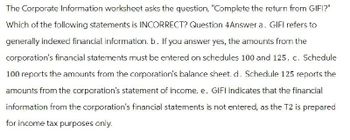 The Corporate Information worksheet asks the question, "Complete the return from GIFI?"
Which of the following statements is INCORRECT? Question 4Answer a. GIFI refers to
generally indexed financial information. b. If you answer yes, the amounts from the
corporation's financial statements must be entered on schedules 100 and 125. c. Schedule
100 reports the amounts from the corporation's balance sheet. d. Schedule 125 reports the
amounts from the corporation's statement of income. e. GIFI indicates that the financial
information from the corporation's financial statements is not entered, as the T2 is prepared
for income tax purposes only.