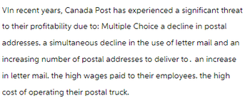 Vin recent years, Canada Post has experienced a significant threat
to their profitability due to: Multiple Choice a decline in postal
addresses, a simultaneous decline in the use of letter mail and an
increasing number of postal addresses to deliver to. an increase
in letter mail. the high wages paid to their employees. the high
cost of operating their postal truck.