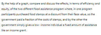 By the help of a graph, compare and discuss the effects, in terms of efficiency and
equity, of the two different food assistance program where, in one program
participants purchased food stamps at a discount from their face value, so the
government paid a fraction of the costs of stamps, and by the other the
government simply gives a low-income individual a fixed amount of assistance
like an income grant.